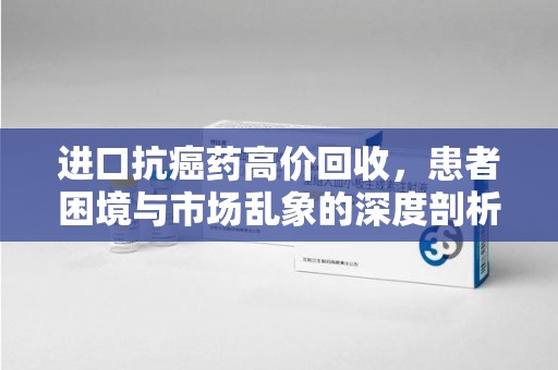 惠州进口抗癌药高价回收，患者困境与市场乱象的深度剖析